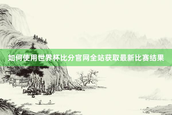 如何使用世界杯比分官网全站获取最新比赛结果
