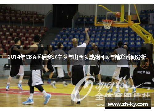 2014年CBA季后赛辽宁队与山西队激战回顾与精彩瞬间分析